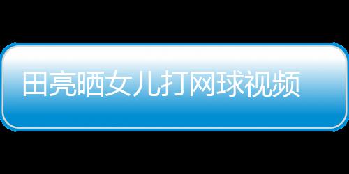 业兼言太顾直儿打田亮网球晒女视频 森碟训练学累