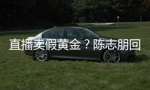 不卖假黄金回应验货直播志朋支持实言论 陈