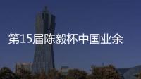 第15届陈毅杯中国业余围棋赛预赛收官 本赛阵容出炉