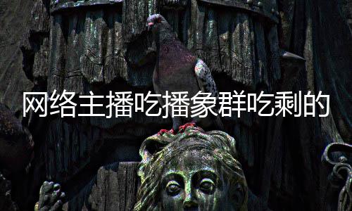 主播主播追随己已网络四天象群象群的菠萝 吃播吃剩称自