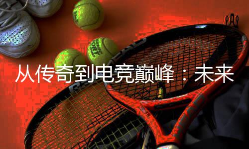 未势解析电竞巅峰来趋从传奇到