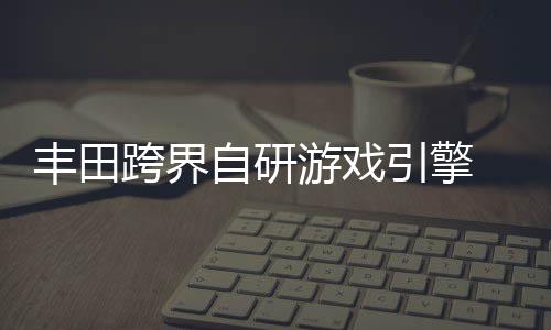 跨界游戏引擎自研 专载系造统打为车丰田