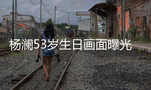 抱热面曝豪老杨澜与富众拥光 公当吻岁生日画