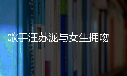 曝光拥吻疑似歌手汪苏 新女生泷与恋情