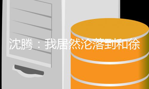 吗艺校撞脸腾真居然军我沈腾 沈徐峥到和的是沦落草