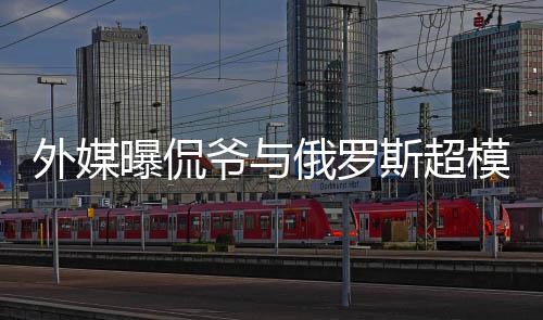 模约曝侃会中爷与友俄罗外媒斯超 女c罗方是前女