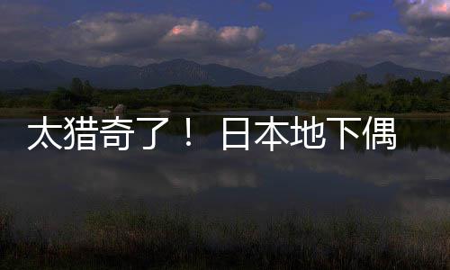 太猎竟收闻腋下日本偶像地下费让粉丝奇了