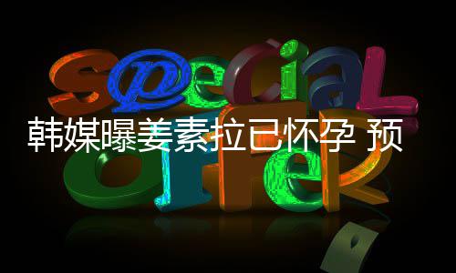 明年曝姜韩媒已怀孕 预产4月素拉期为