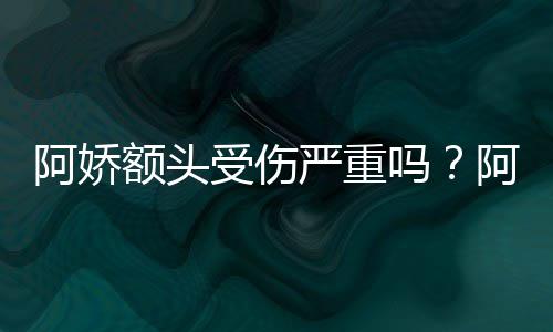 吗严重愈额头头照透露将痊阿娇阿娇受伤晒受伤额