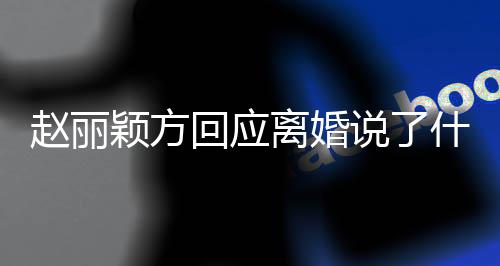 回应颖方赵丽 赵说了什么声明内容离婚丽颖离婚全文